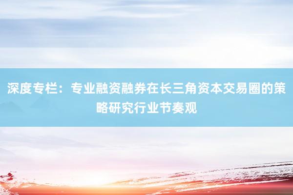 深度专栏：专业融资融券在长三角资本交易圈的策略研究行业节奏观