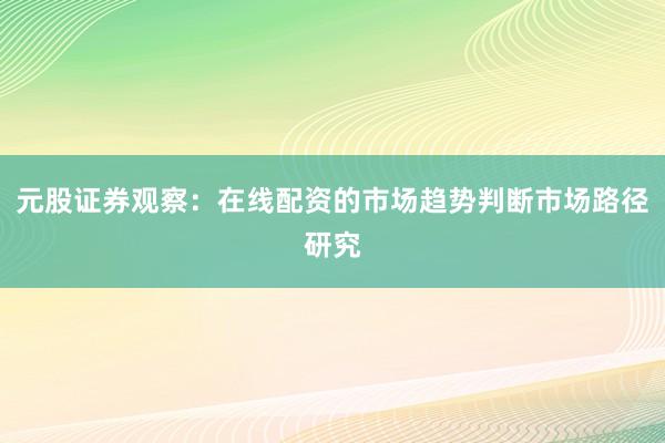 元股证券观察：在线配资的市场趋势判断市场路径研究