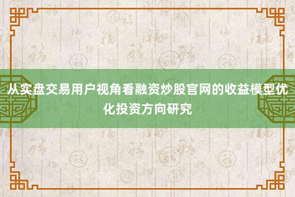 从实盘交易用户视角看融资炒股官网的收益模型优化投资方向研究