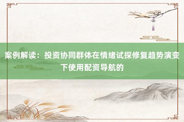 案例解读：投资协同群体在情绪试探修复趋势演变下使用配资导航的