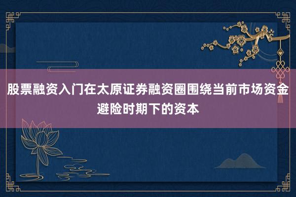 股票融资入门在太原证券融资圈围绕当前市场资金避险时期下的资本