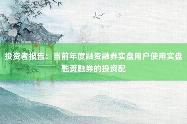 投资者报告：当前年度融资融券实盘用户使用实盘融资融券的投资配