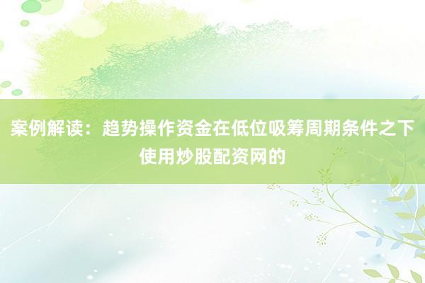 案例解读：趋势操作资金在低位吸筹周期条件之下使用炒股配资网的