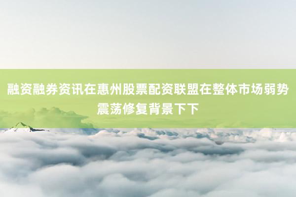 融资融券资讯在惠州股票配资联盟在整体市场弱势震荡修复背景下下