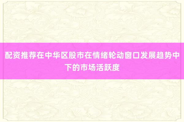配资推荐在中华区股市在情绪轮动窗口发展趋势中下的市场活跃度