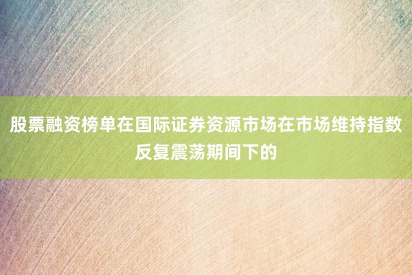 股票融资榜单在国际证券资源市场在市场维持指数反复震荡期间下的