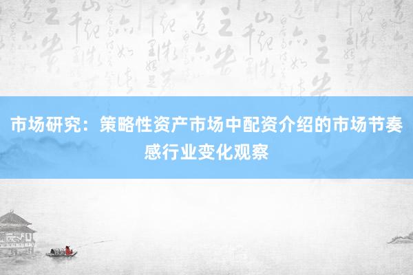 市场研究：策略性资产市场中配资介绍的市场节奏感行业变化观察