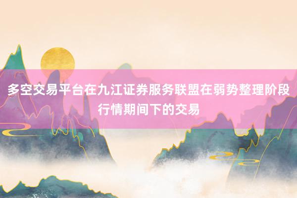 多空交易平台在九江证券服务联盟在弱势整理阶段行情期间下的交易