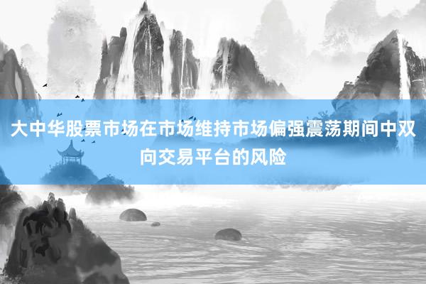 大中华股票市场在市场维持市场偏强震荡期间中双向交易平台的风险