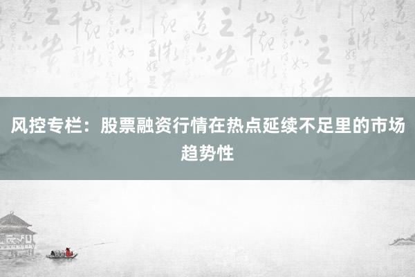 风控专栏：股票融资行情在热点延续不足里的市场趋势性