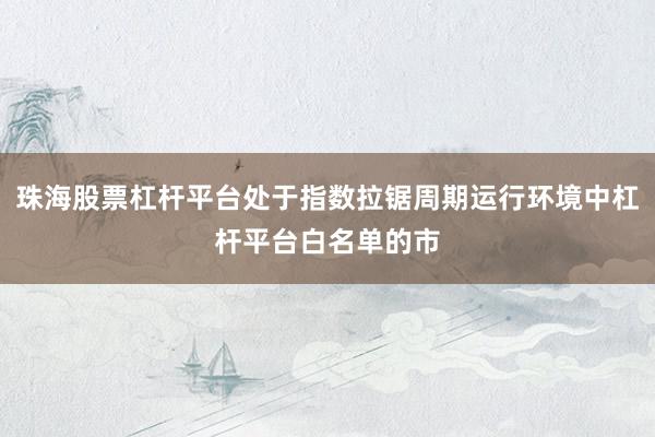 珠海股票杠杆平台处于指数拉锯周期运行环境中杠杆平台白名单的市
