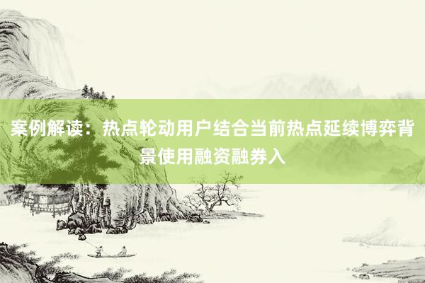 案例解读：热点轮动用户结合当前热点延续博弈背景使用融资融券入