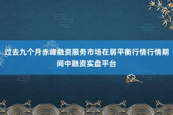 过去九个月赤峰融资服务市场在弱平衡行情行情期间中融资实盘平台
