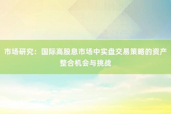 市场研究：国际高股息市场中实盘交易策略的资产整合机会与挑战