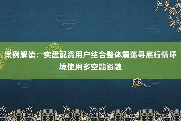 案例解读：实盘配资用户结合整体震荡寻底行情环境使用多空融资融
