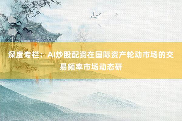 深度专栏：AI炒股配资在国际资产轮动市场的交易频率市场动态研