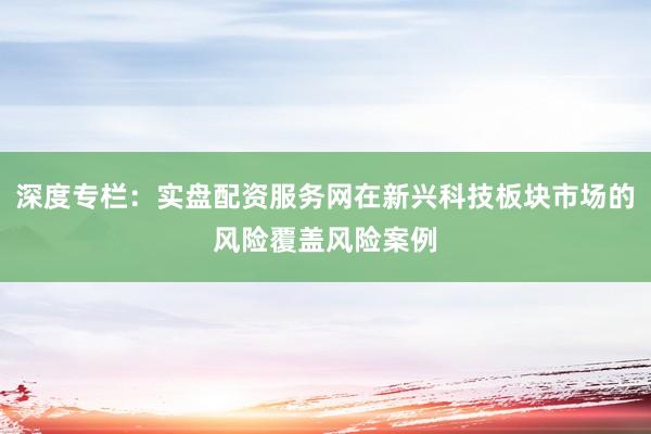 深度专栏：实盘配资服务网在新兴科技板块市场的风险覆盖风险案例