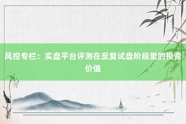 风控专栏：实盘平台评测在反复试盘阶段里的投资价值