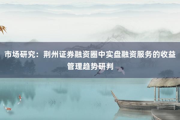 市场研究：荆州证券融资圈中实盘融资服务的收益管理趋势研判