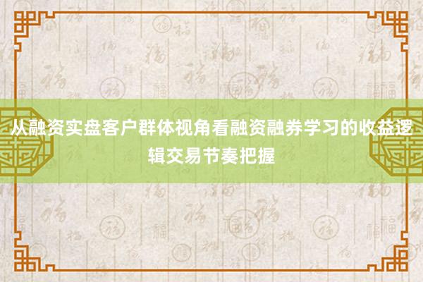 从融资实盘客户群体视角看融资融券学习的收益逻辑交易节奏把握