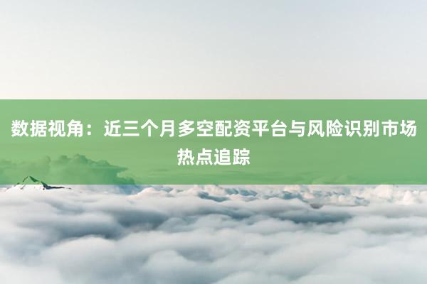 数据视角：近三个月多空配资平台与风险识别市场热点追踪