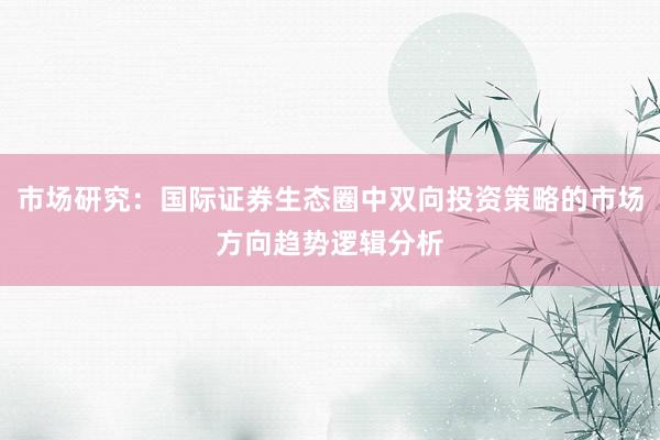 市场研究：国际证券生态圈中双向投资策略的市场方向趋势逻辑分析