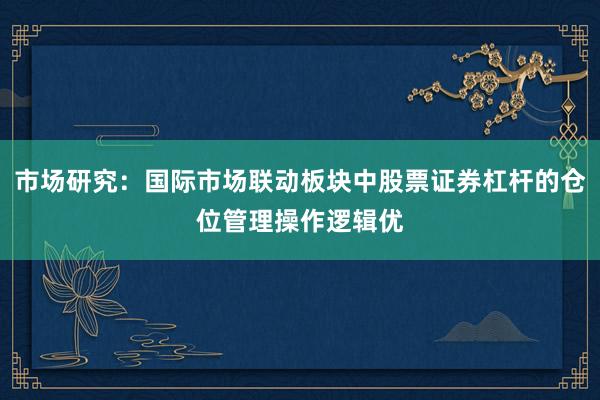 市场研究：国际市场联动板块中股票证券杠杆的仓位管理操作逻辑优