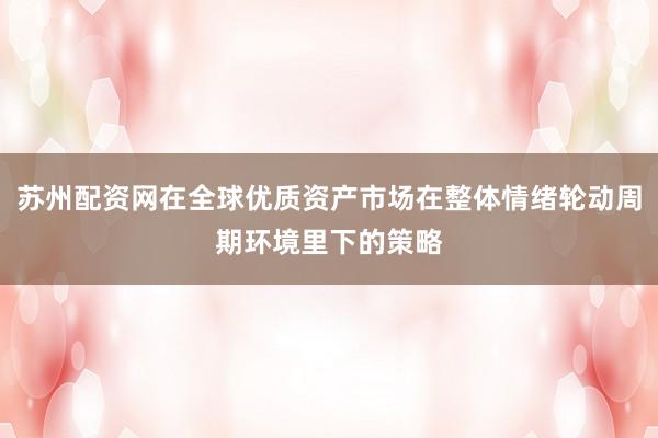 苏州配资网在全球优质资产市场在整体情绪轮动周期环境里下的策略