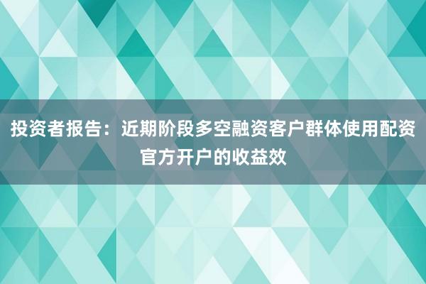 投资者报告：近期阶段多空融资客户群体使用配资官方开户的收益效