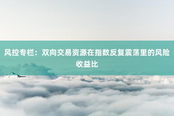 风控专栏：双向交易资源在指数反复震荡里的风险收益比