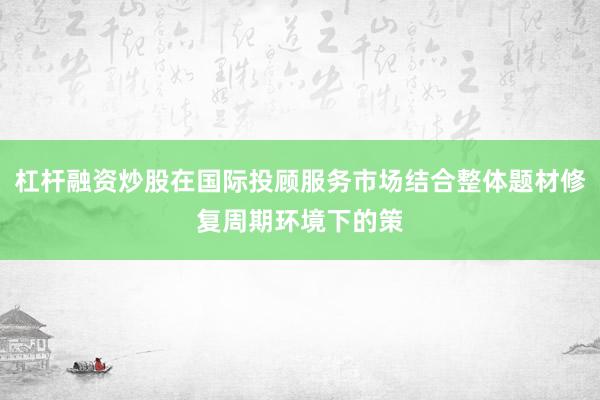 杠杆融资炒股在国际投顾服务市场结合整体题材修复周期环境下的策