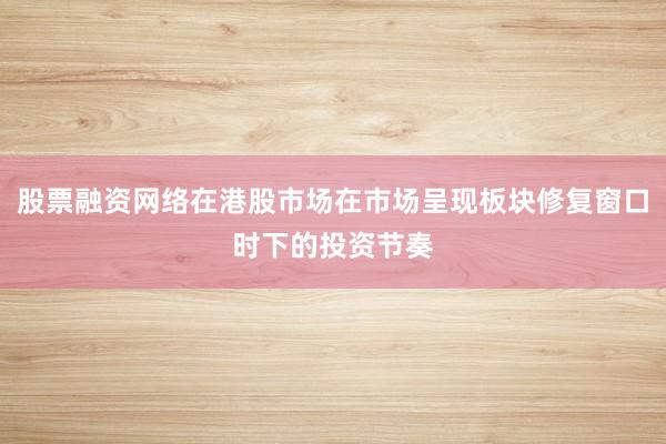 股票融资网络在港股市场在市场呈现板块修复窗口时下的投资节奏
