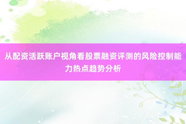 从配资活跃账户视角看股票融资评测的风险控制能力热点趋势分析