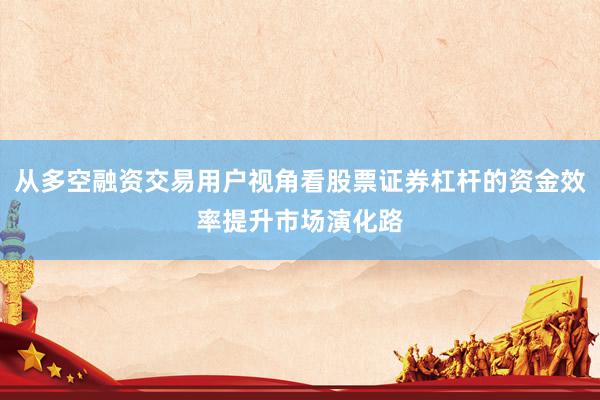 从多空融资交易用户视角看股票证券杠杆的资金效率提升市场演化路