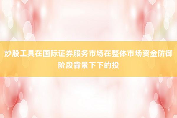 炒股工具在国际证券服务市场在整体市场资金防御阶段背景下下的投