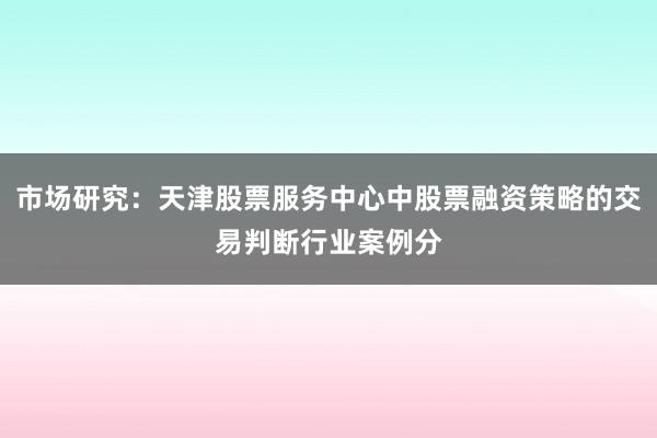 市场研究：天津股票服务中心中股票融资策略的交易判断行业案例分