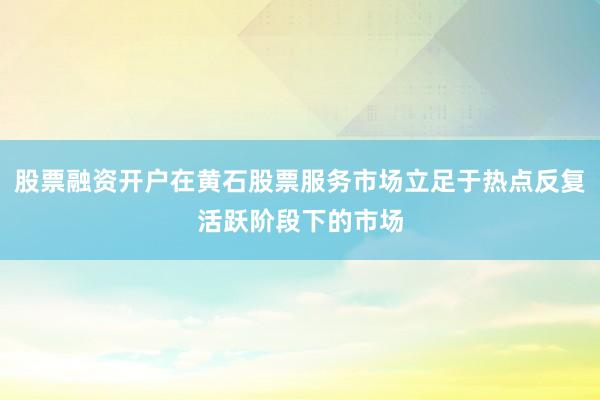 股票融资开户在黄石股票服务市场立足于热点反复活跃阶段下的市场