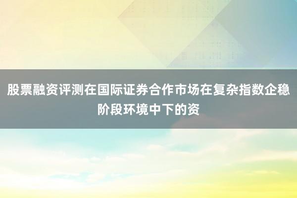 股票融资评测在国际证券合作市场在复杂指数企稳阶段环境中下的资