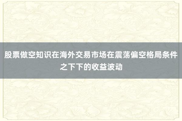 股票做空知识在海外交易市场在震荡偏空格局条件之下下的收益波动