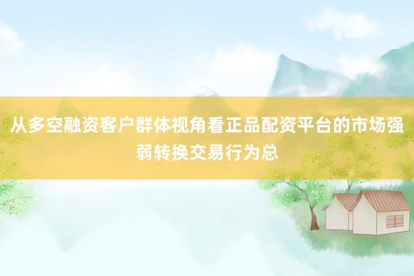 从多空融资客户群体视角看正品配资平台的市场强弱转换交易行为总