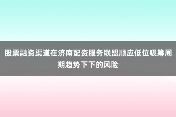 股票融资渠道在济南配资服务联盟顺应低位吸筹周期趋势下下的风险