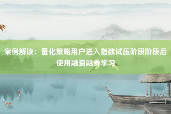 案例解读：量化策略用户进入指数试压阶段阶段后使用融资融券学习