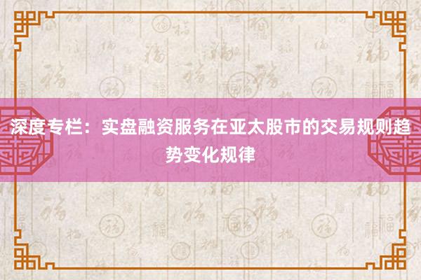 深度专栏：实盘融资服务在亚太股市的交易规则趋势变化规律