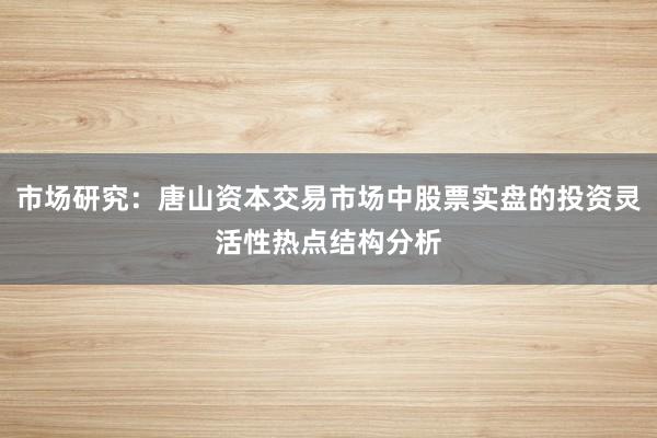 市场研究：唐山资本交易市场中股票实盘的投资灵活性热点结构分析