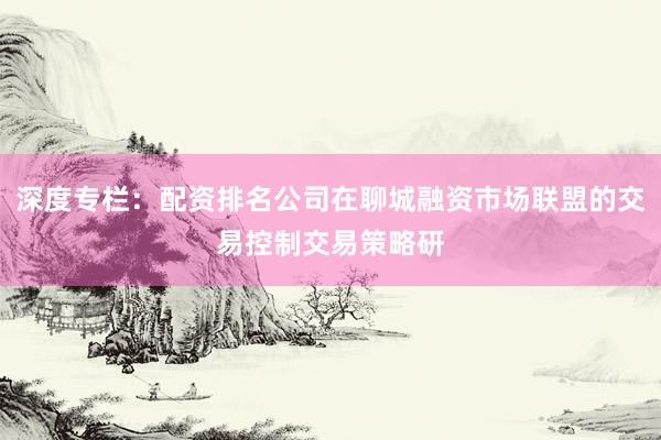 深度专栏：配资排名公司在聊城融资市场联盟的交易控制交易策略研