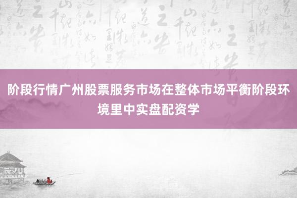 阶段行情广州股票服务市场在整体市场平衡阶段环境里中实盘配资学