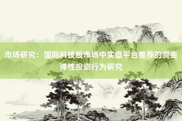 市场研究：国际科技股市场中实盘平台推荐的资金弹性投资行为研究