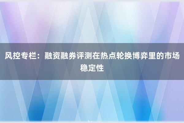 风控专栏：融资融券评测在热点轮换博弈里的市场稳定性