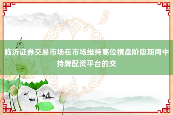 临沂证券交易市场在市场维持高位横盘阶段期间中持牌配资平台的交