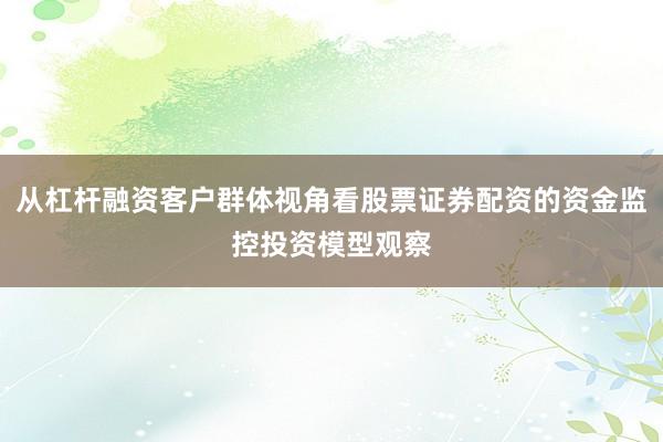 从杠杆融资客户群体视角看股票证券配资的资金监控投资模型观察